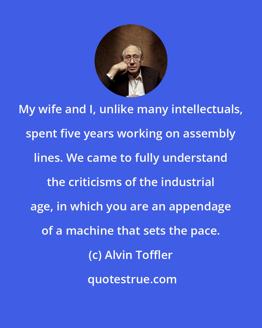 Alvin Toffler: My wife and I, unlike many intellectuals, spent five years working on assembly lines. We came to fully understand the criticisms of the industrial age, in which you are an appendage of a machine that sets the pace.