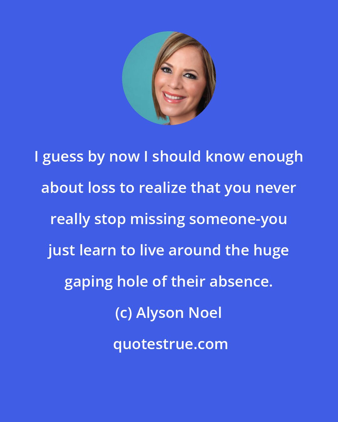 Alyson Noel: I guess by now I should know enough about loss to realize that you never really stop missing someone-you just learn to live around the huge gaping hole of their absence.