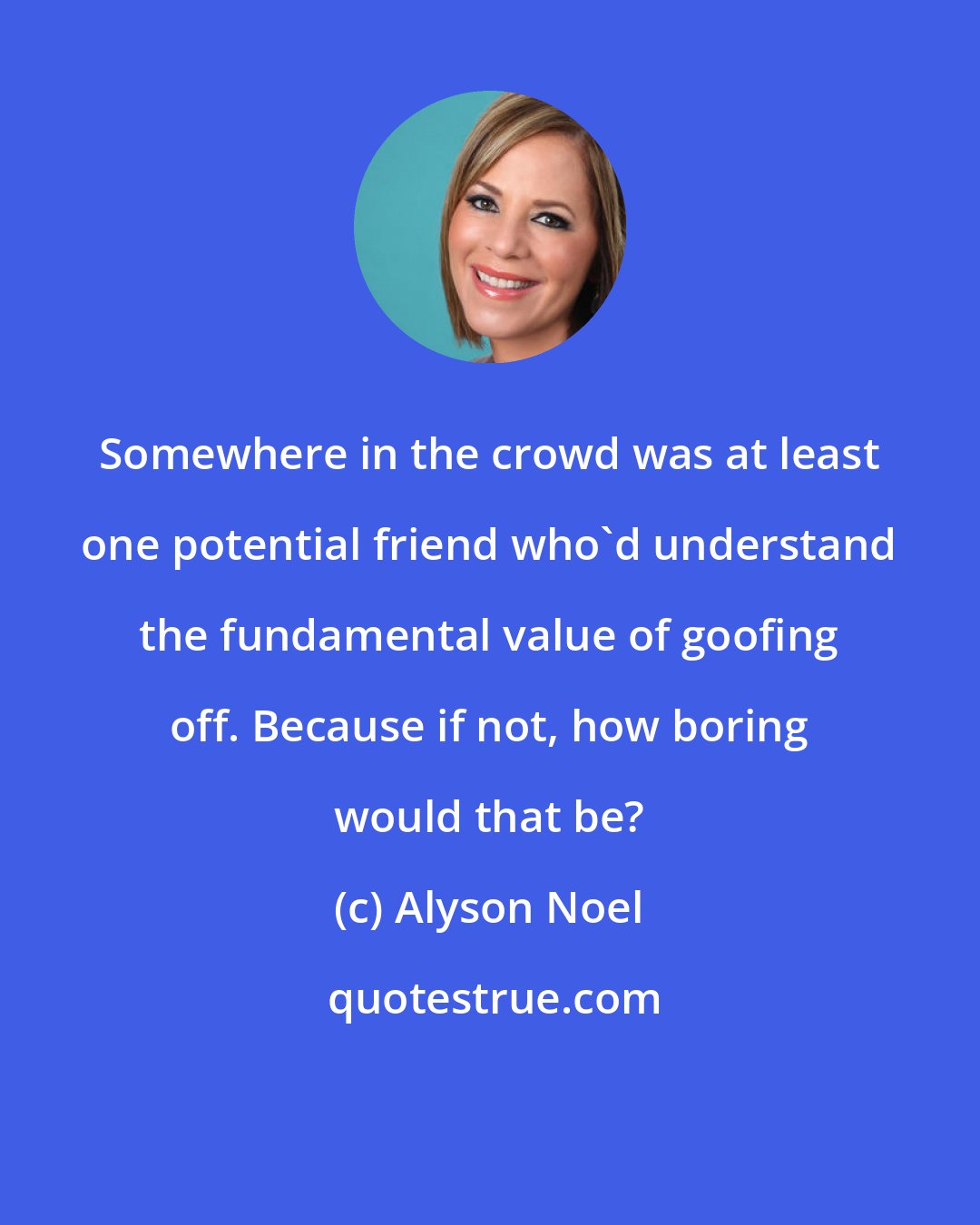 Alyson Noel: Somewhere in the crowd was at least one potential friend who'd understand the fundamental value of goofing off. Because if not, how boring would that be?