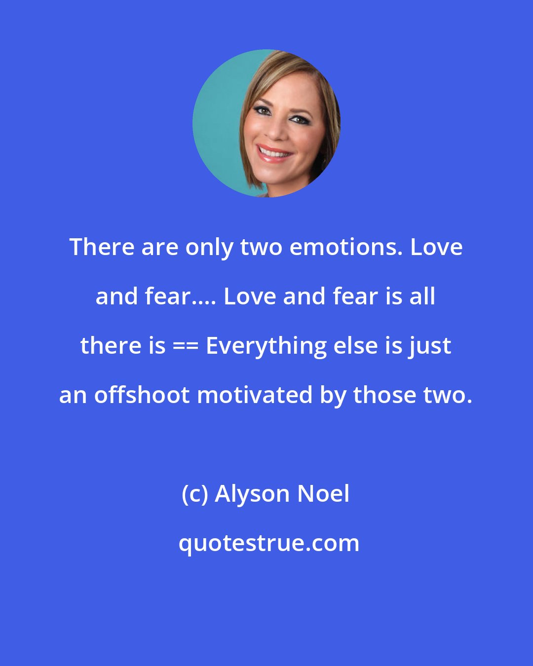 Alyson Noel: There are only two emotions. Love and fear.... Love and fear is all there is == Everything else is just an offshoot motivated by those two.