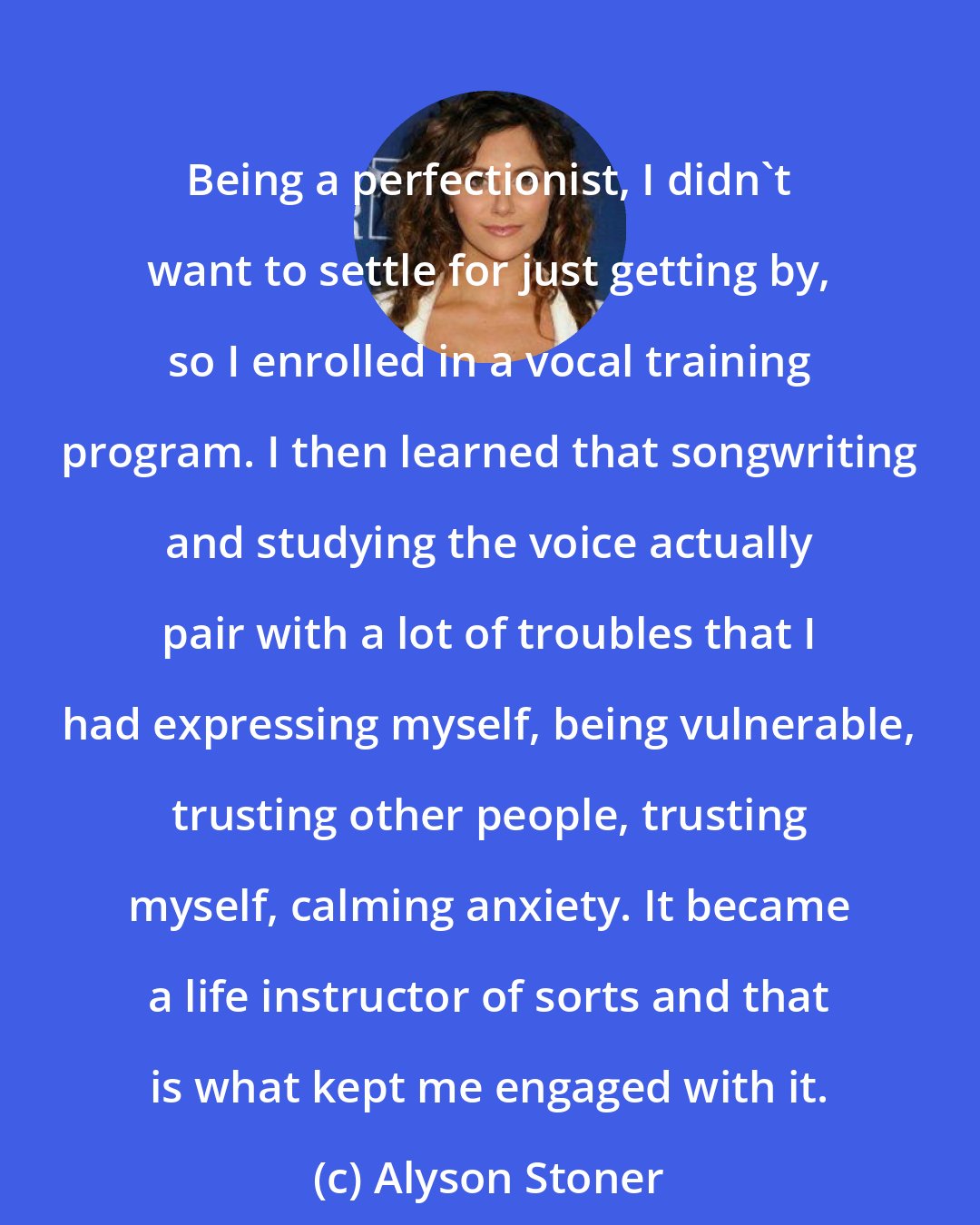 Alyson Stoner: Being a perfectionist, I didn't want to settle for just getting by, so I enrolled in a vocal training program. I then learned that songwriting and studying the voice actually pair with a lot of troubles that I had expressing myself, being vulnerable, trusting other people, trusting myself, calming anxiety. It became a life instructor of sorts and that is what kept me engaged with it.