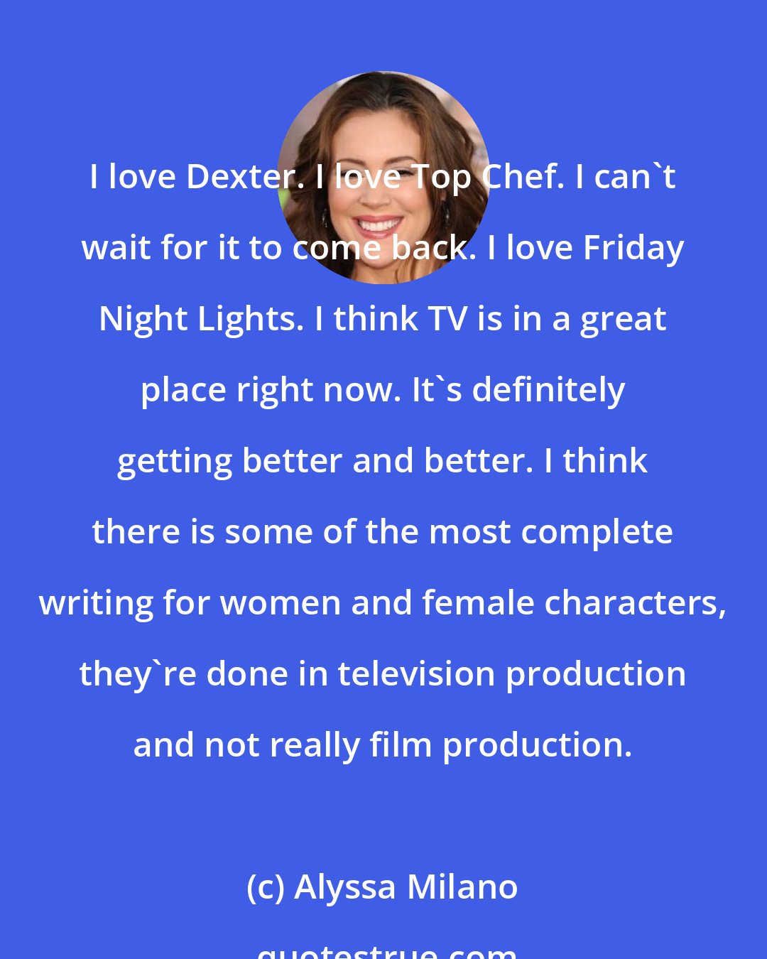 Alyssa Milano: I love Dexter. I love Top Chef. I can't wait for it to come back. I love Friday Night Lights. I think TV is in a great place right now. It's definitely getting better and better. I think there is some of the most complete writing for women and female characters, they're done in television production and not really film production.