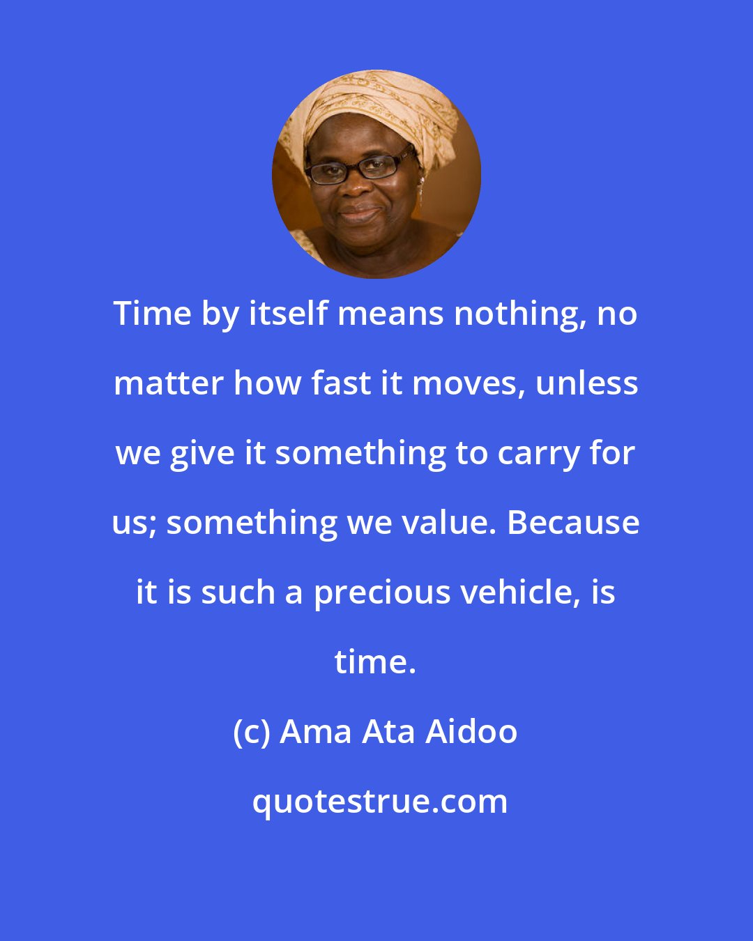 Ama Ata Aidoo: Time by itself means nothing, no matter how fast it moves, unless we give it something to carry for us; something we value. Because it is such a precious vehicle, is time.