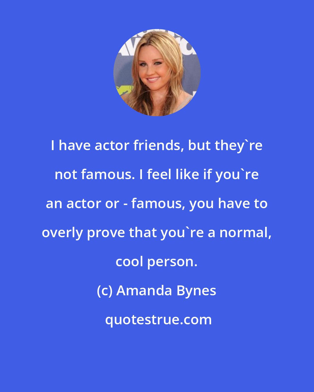 Amanda Bynes: I have actor friends, but they're not famous. I feel like if you're an actor or - famous, you have to overly prove that you're a normal, cool person.
