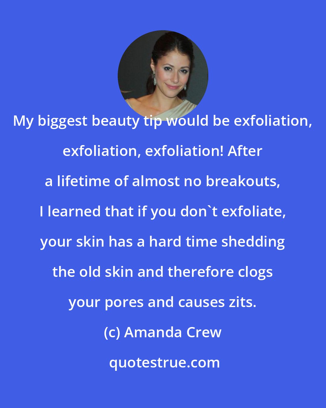 Amanda Crew: My biggest beauty tip would be exfoliation, exfoliation, exfoliation! After a lifetime of almost no breakouts, I learned that if you don't exfoliate, your skin has a hard time shedding the old skin and therefore clogs your pores and causes zits.