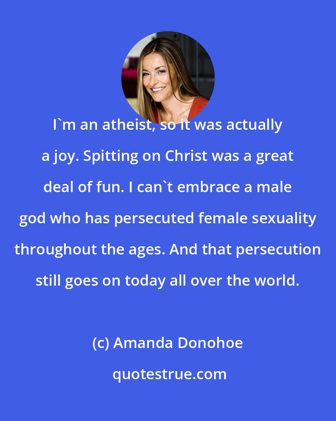 Amanda Donohoe: I'm an atheist, so it was actually a joy. Spitting on Christ was a great deal of fun. I can't embrace a male god who has persecuted female sexuality throughout the ages. And that persecution still goes on today all over the world.