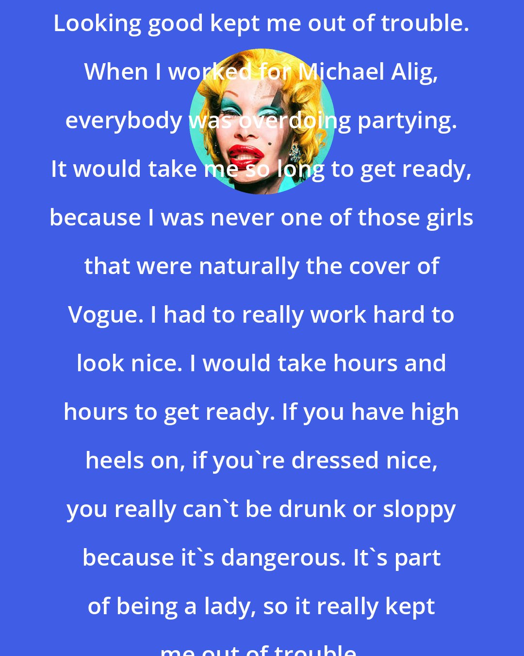 Amanda Lepore: Looking good kept me out of trouble. When I worked for Michael Alig, everybody was overdoing partying. It would take me so long to get ready, because I was never one of those girls that were naturally the cover of Vogue. I had to really work hard to look nice. I would take hours and hours to get ready. If you have high heels on, if you're dressed nice, you really can't be drunk or sloppy because it's dangerous. It's part of being a lady, so it really kept me out of trouble.