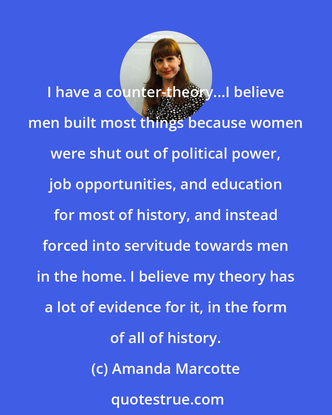 Amanda Marcotte: I have a counter-theory...I believe men built most things because women were shut out of political power, job opportunities, and education for most of history, and instead forced into servitude towards men in the home. I believe my theory has a lot of evidence for it, in the form of all of history.