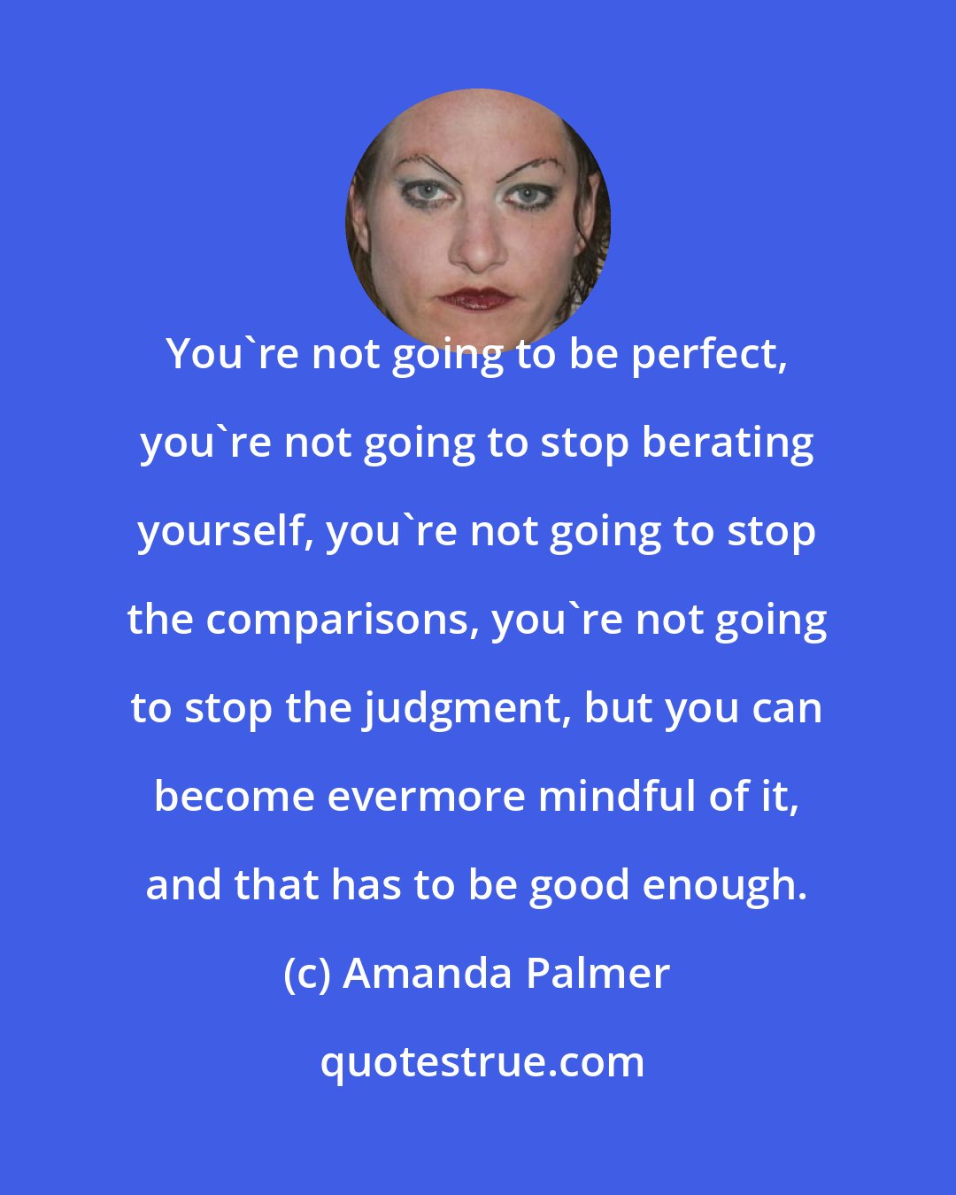 Amanda Palmer: You're not going to be perfect, you're not going to stop berating yourself, you're not going to stop the comparisons, you're not going to stop the judgment, but you can become evermore mindful of it, and that has to be good enough.