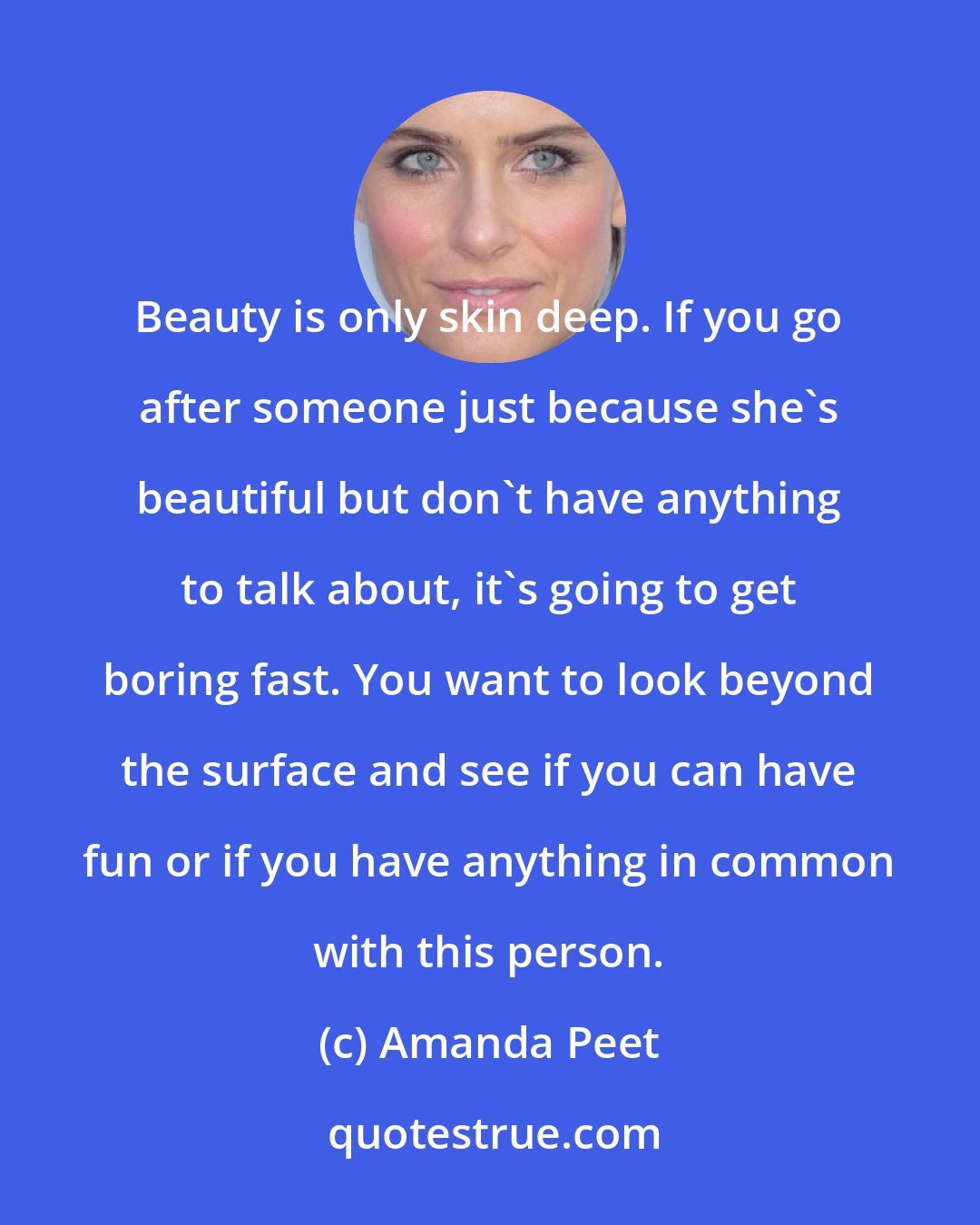 Amanda Peet: Beauty is only skin deep. If you go after someone just because she's beautiful but don't have anything to talk about, it's going to get boring fast. You want to look beyond the surface and see if you can have fun or if you have anything in common with this person.