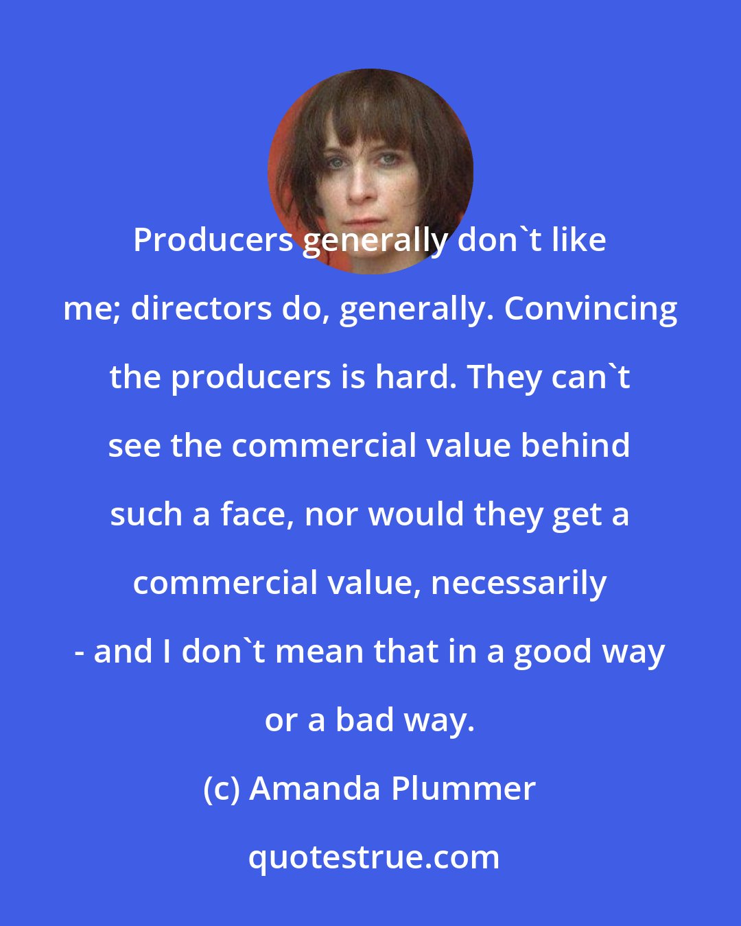 Amanda Plummer: Producers generally don't like me; directors do, generally. Convincing the producers is hard. They can't see the commercial value behind such a face, nor would they get a commercial value, necessarily - and I don't mean that in a good way or a bad way.