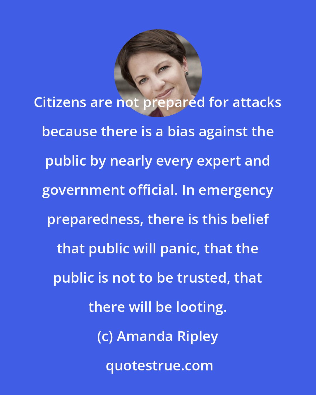 Amanda Ripley: Citizens are not prepared for attacks because there is a bias against the public by nearly every expert and government official. In emergency preparedness, there is this belief that public will panic, that the public is not to be trusted, that there will be looting.