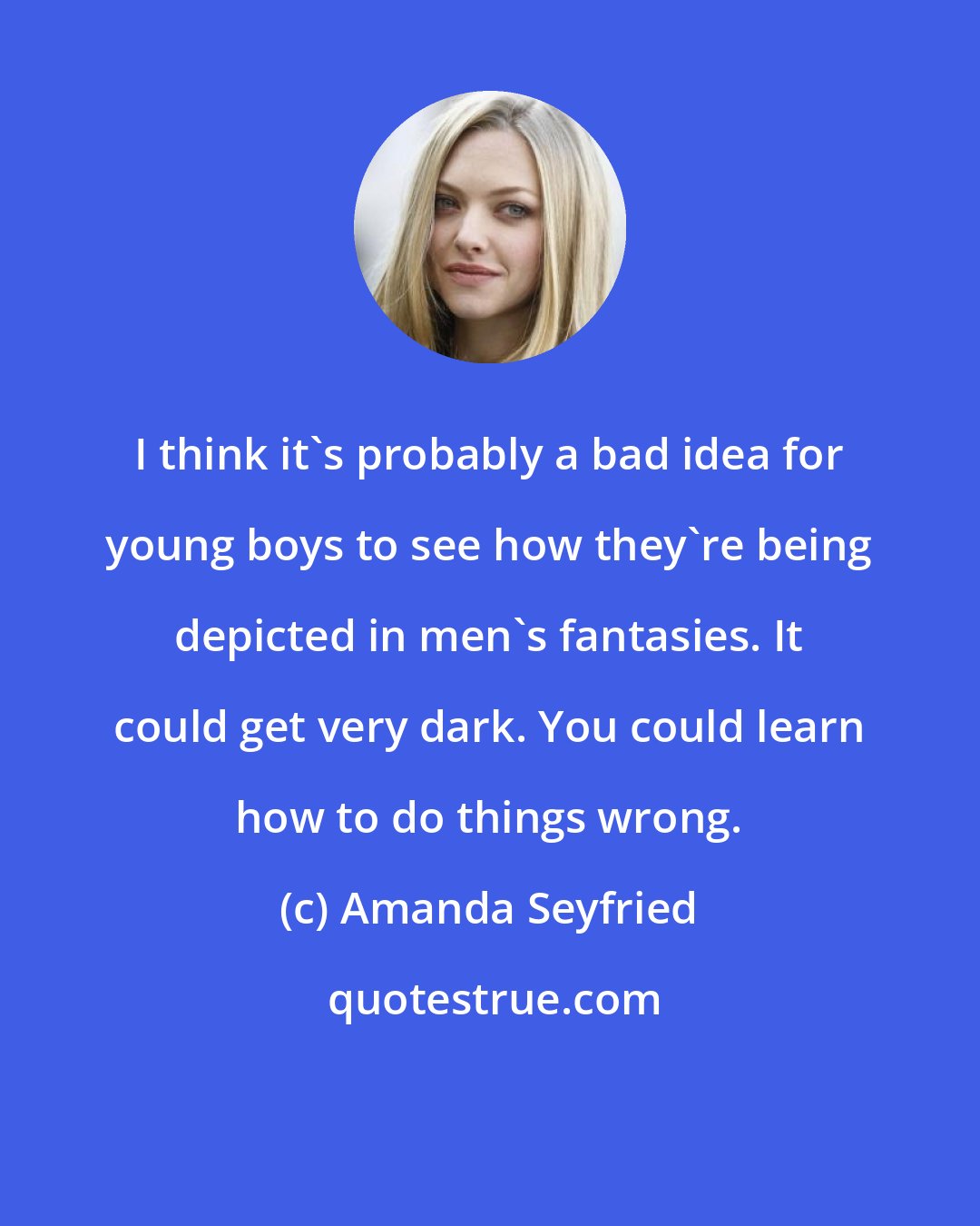 Amanda Seyfried: I think it's probably a bad idea for young boys to see how they're being depicted in men's fantasies. It could get very dark. You could learn how to do things wrong.