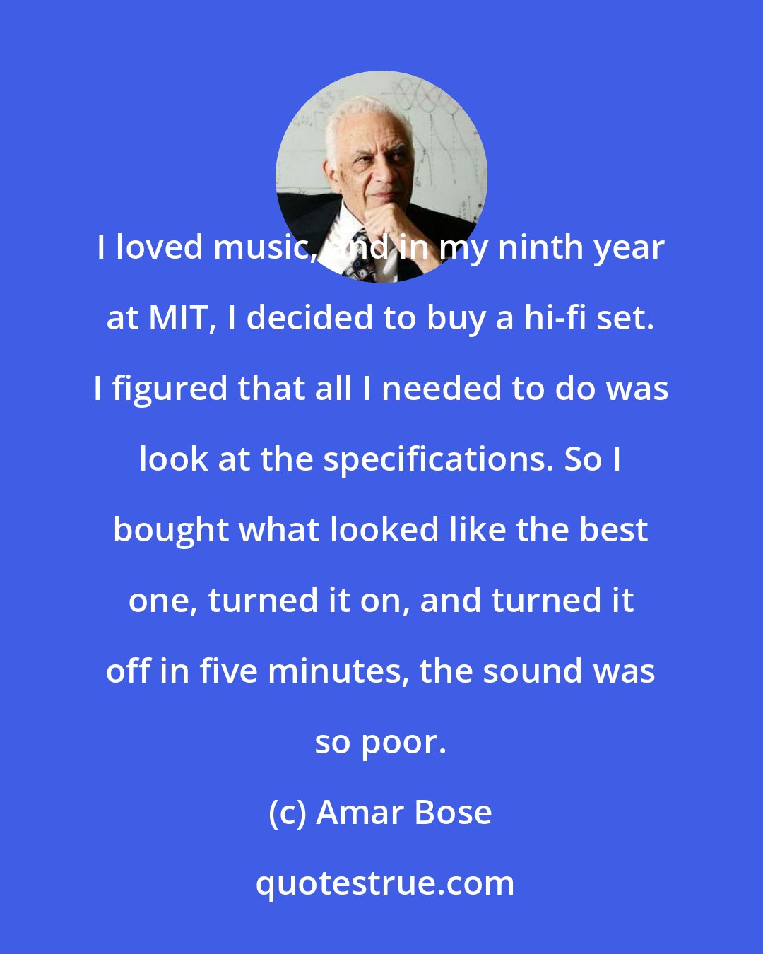 Amar Bose: I loved music, and in my ninth year at MIT, I decided to buy a hi-fi set. I figured that all I needed to do was look at the specifications. So I bought what looked like the best one, turned it on, and turned it off in five minutes, the sound was so poor.
