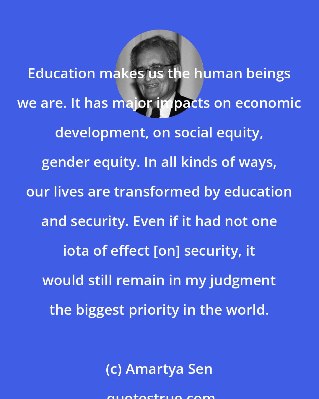 Amartya Sen: Education makes us the human beings we are. It has major impacts on economic development, on social equity, gender equity. In all kinds of ways, our lives are transformed by education and security. Even if it had not one iota of effect [on] security, it would still remain in my judgment the biggest priority in the world.