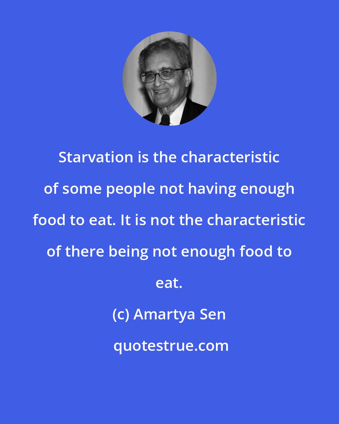 Amartya Sen: Starvation is the characteristic of some people not having enough food to eat. It is not the characteristic of there being not enough food to eat.