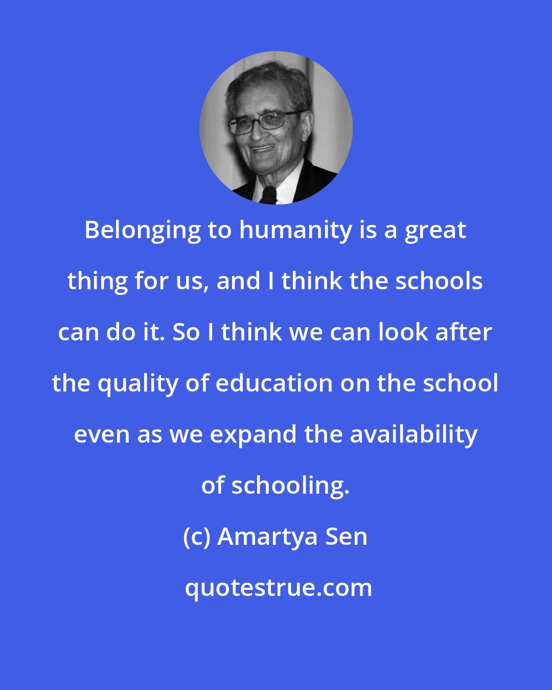 Amartya Sen: Belonging to humanity is a great thing for us, and I think the schools can do it. So I think we can look after the quality of education on the school even as we expand the availability of schooling.