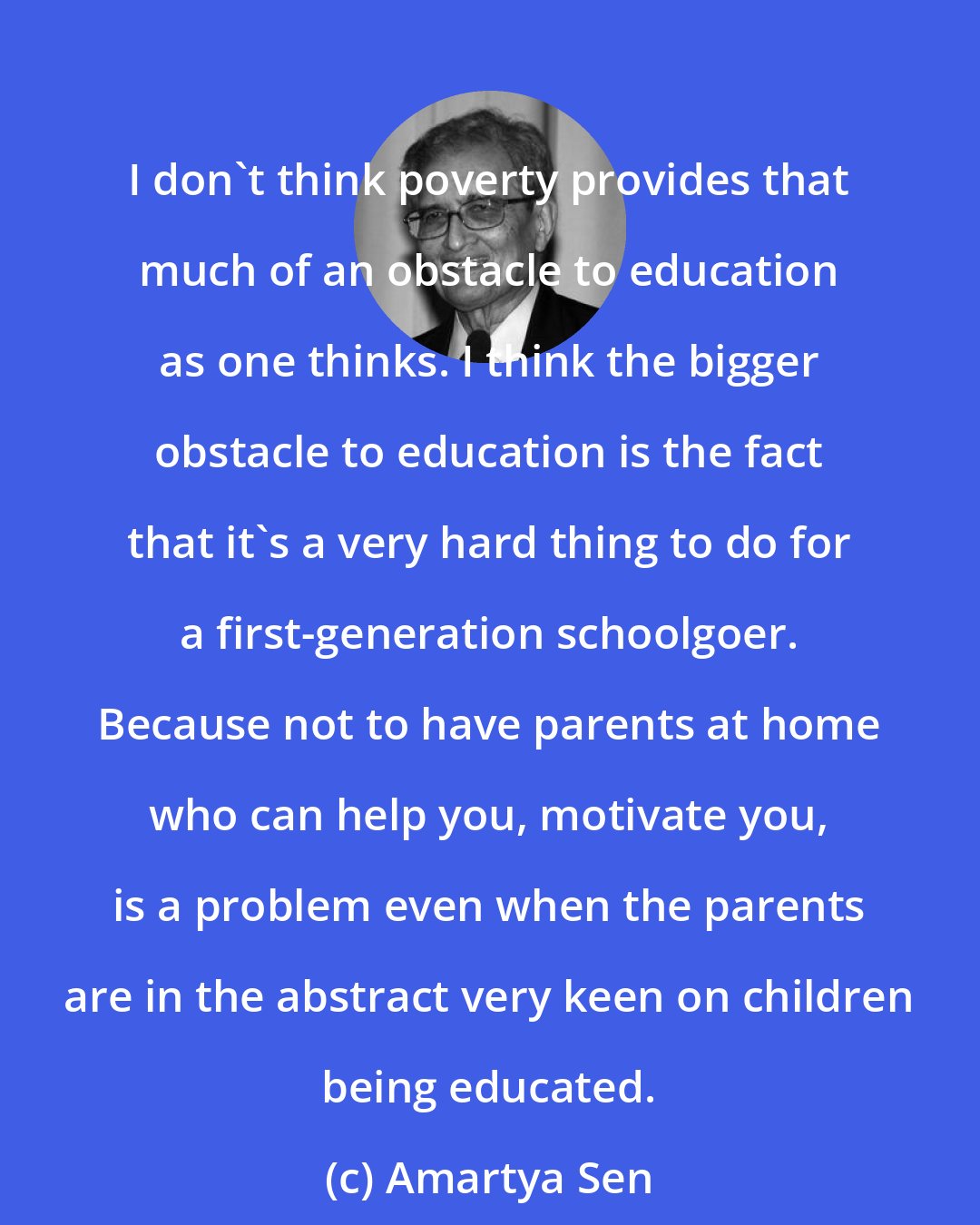 Amartya Sen: I don't think poverty provides that much of an obstacle to education as one thinks. I think the bigger obstacle to education is the fact that it's a very hard thing to do for a first-generation schoolgoer. Because not to have parents at home who can help you, motivate you, is a problem even when the parents are in the abstract very keen on children being educated.