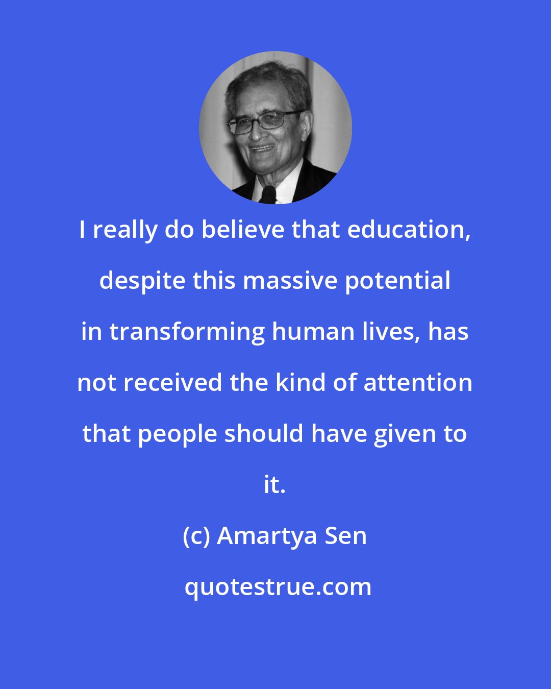 Amartya Sen: I really do believe that education, despite this massive potential in transforming human lives, has not received the kind of attention that people should have given to it.