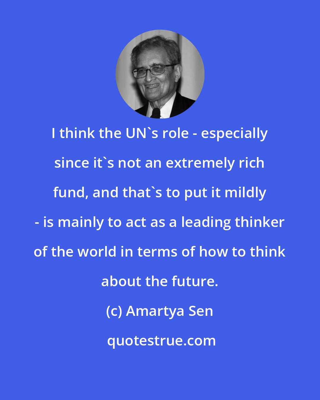 Amartya Sen: I think the UN's role - especially since it's not an extremely rich fund, and that's to put it mildly - is mainly to act as a leading thinker of the world in terms of how to think about the future.