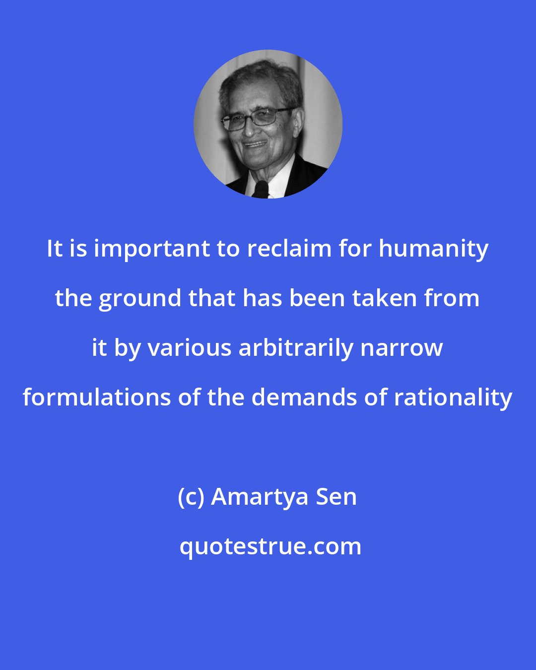 Amartya Sen: It is important to reclaim for humanity the ground that has been taken from it by various arbitrarily narrow formulations of the demands of rationality