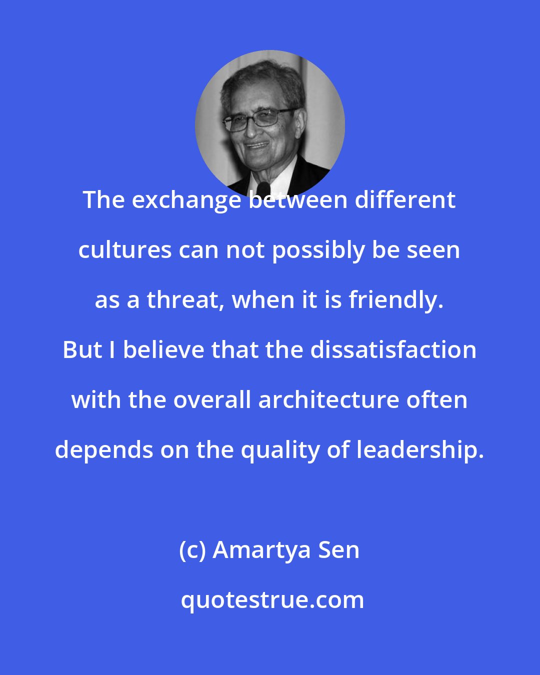 Amartya Sen: The exchange between different cultures can not possibly be seen as a threat, when it is friendly. But I believe that the dissatisfaction with the overall architecture often depends on the quality of leadership.