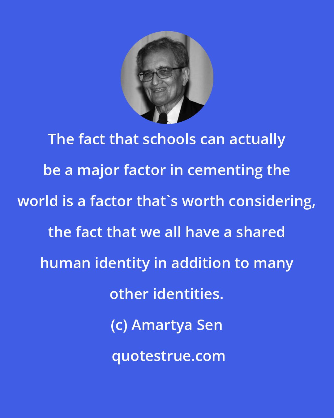 Amartya Sen: The fact that schools can actually be a major factor in cementing the world is a factor that's worth considering, the fact that we all have a shared human identity in addition to many other identities.