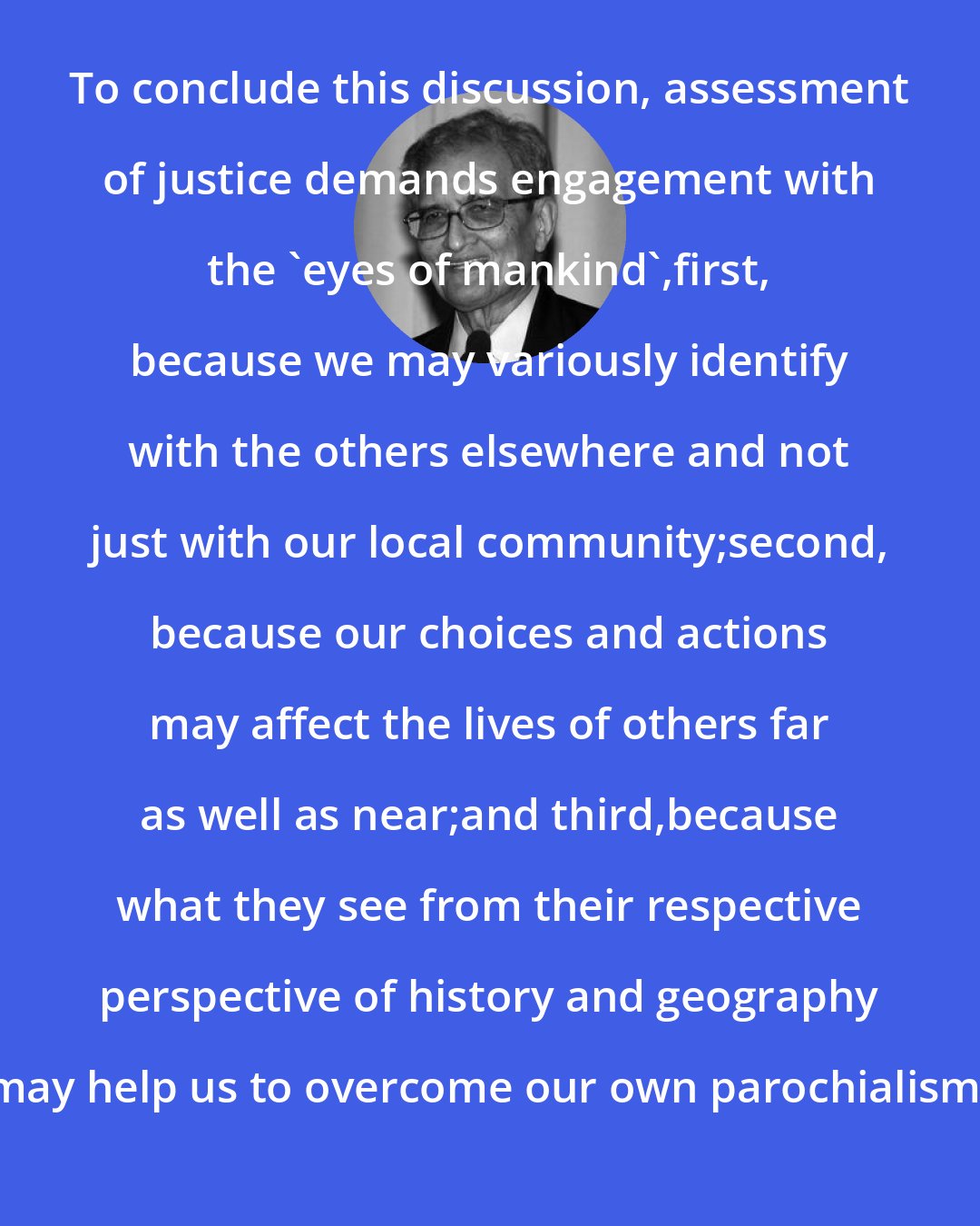 Amartya Sen: To conclude this discussion, assessment of justice demands engagement with the 'eyes of mankind',first, because we may variously identify with the others elsewhere and not just with our local community;second, because our choices and actions may affect the lives of others far as well as near;and third,because what they see from their respective perspective of history and geography may help us to overcome our own parochialism.