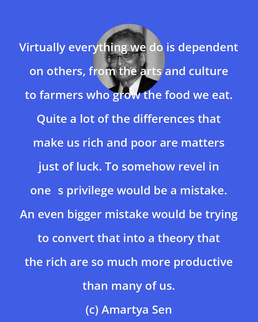 Amartya Sen: Virtually everything we do is dependent on others, from the arts and culture to farmers who grow the food we eat. Quite a lot of the differences that make us rich and poor are matters just of luck. To somehow revel in ones privilege would be a mistake. An even bigger mistake would be trying to convert that into a theory that the rich are so much more productive than many of us.