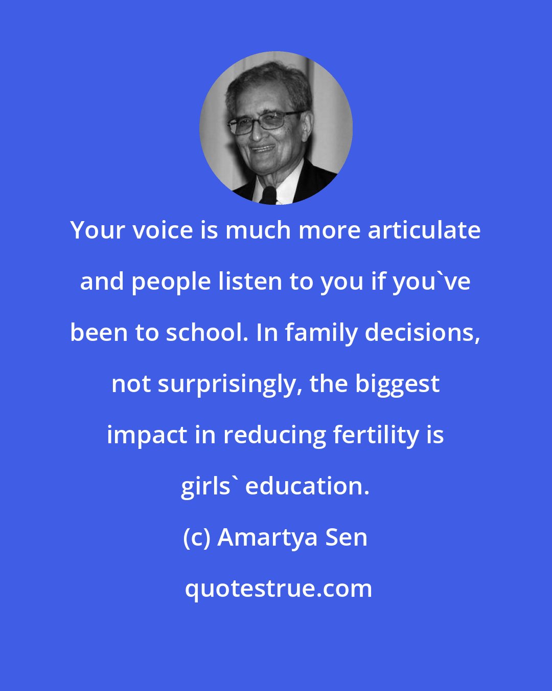 Amartya Sen: Your voice is much more articulate and people listen to you if you've been to school. In family decisions, not surprisingly, the biggest impact in reducing fertility is girls' education.