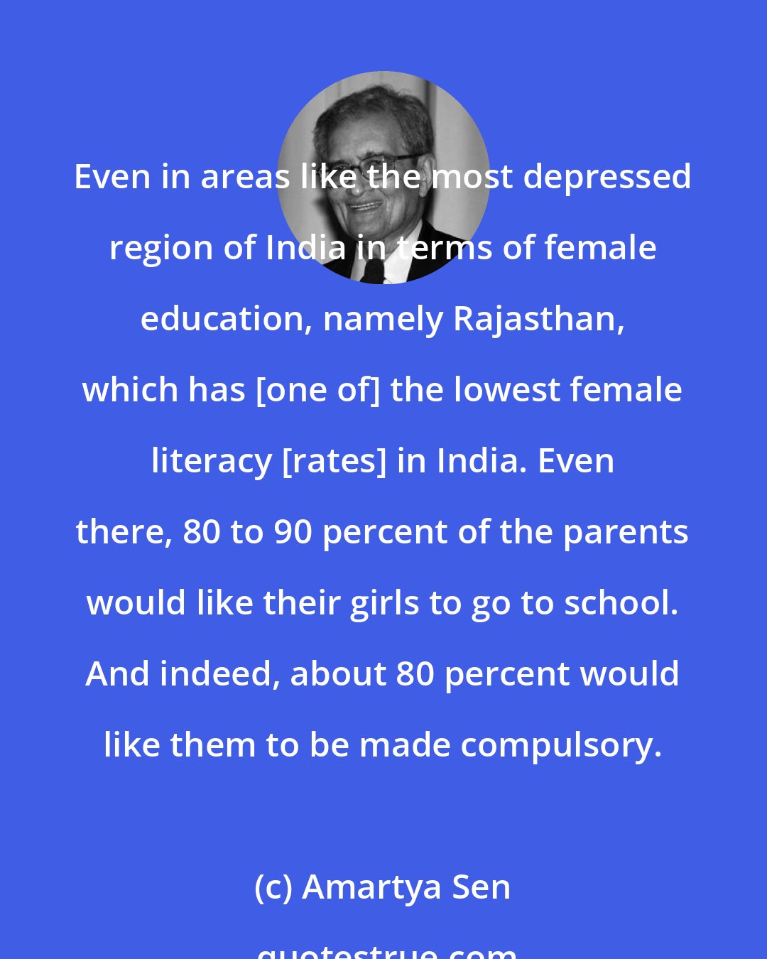 Amartya Sen: Even in areas like the most depressed region of India in terms of female education, namely Rajasthan, which has [one of] the lowest female literacy [rates] in India. Even there, 80 to 90 percent of the parents would like their girls to go to school. And indeed, about 80 percent would like them to be made compulsory.