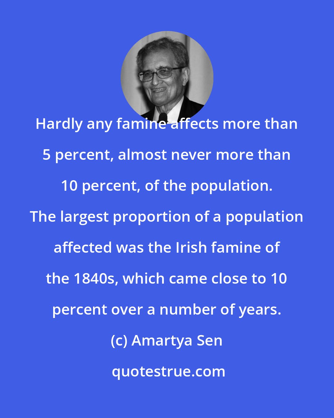 Amartya Sen: Hardly any famine affects more than 5 percent, almost never more than 10 percent, of the population. The largest proportion of a population affected was the Irish famine of the 1840s, which came close to 10 percent over a number of years.