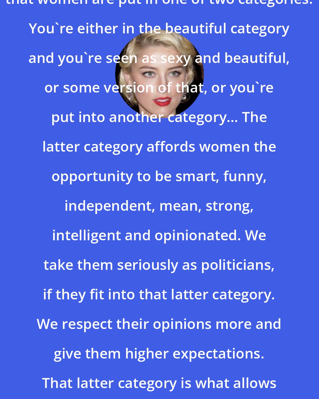 Amber Heard: The sad thing about our society is that women are put in one of two categories. You're either in the beautiful category and you're seen as sexy and beautiful, or some version of that, or you're put into another category... The latter category affords women the opportunity to be smart, funny, independent, mean, strong, intelligent and opinionated. We take them seriously as politicians, if they fit into that latter category. We respect their opinions more and give them higher expectations. That latter category is what allows female actors to be characters.