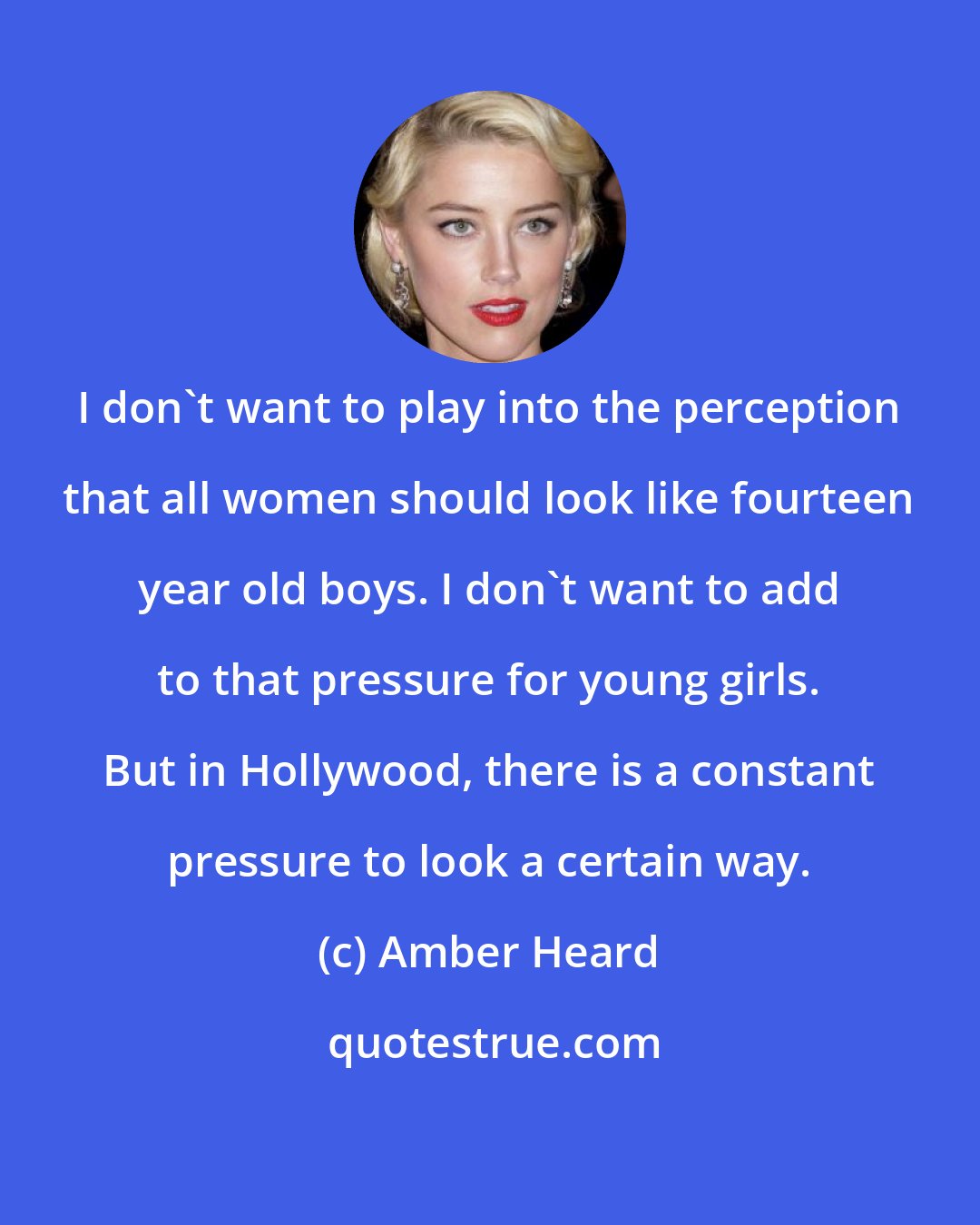 Amber Heard: I don't want to play into the perception that all women should look like fourteen year old boys. I don't want to add to that pressure for young girls. But in Hollywood, there is a constant pressure to look a certain way.