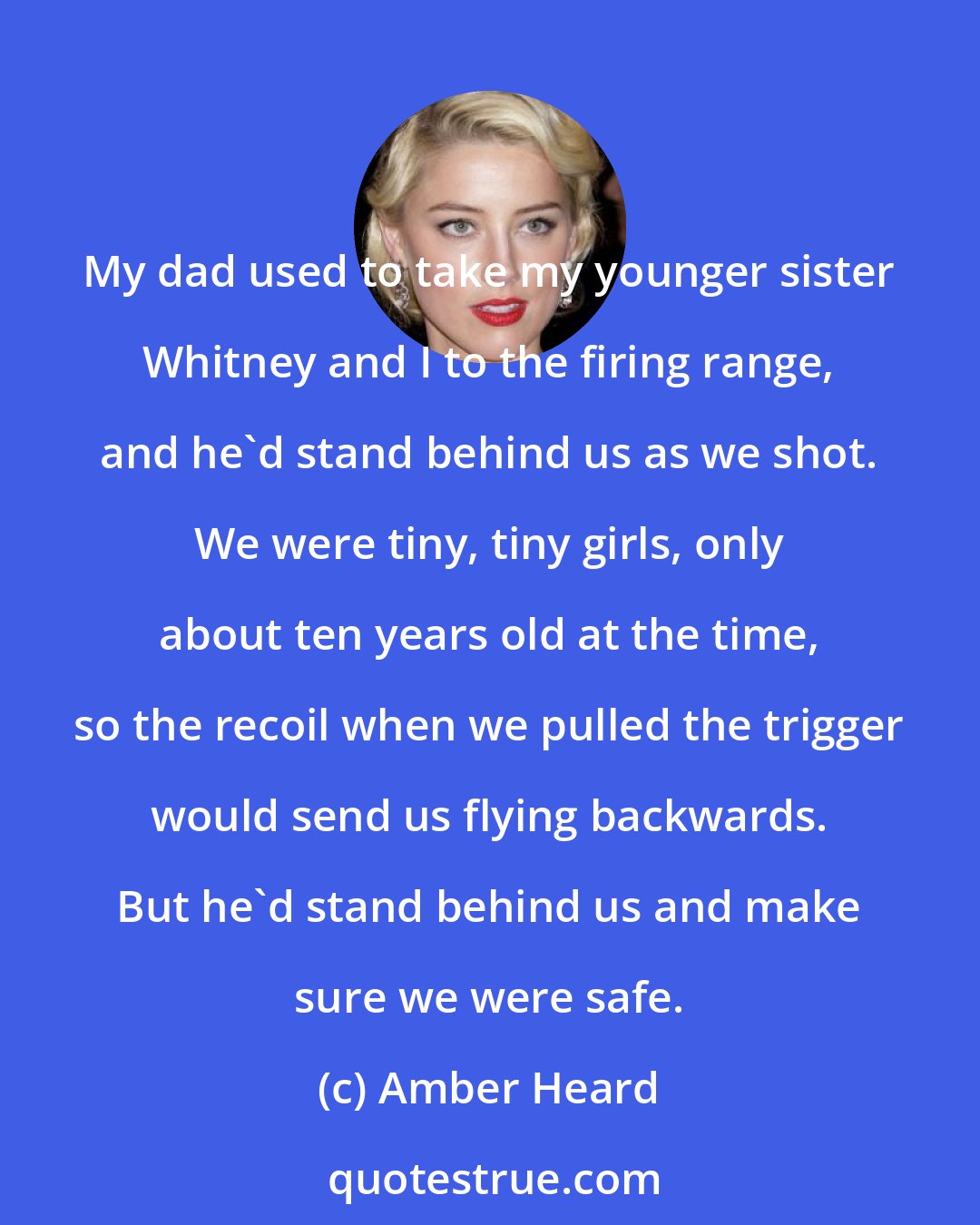 Amber Heard: My dad used to take my younger sister Whitney and I to the firing range, and he'd stand behind us as we shot. We were tiny, tiny girls, only about ten years old at the time, so the recoil when we pulled the trigger would send us flying backwards. But he'd stand behind us and make sure we were safe.