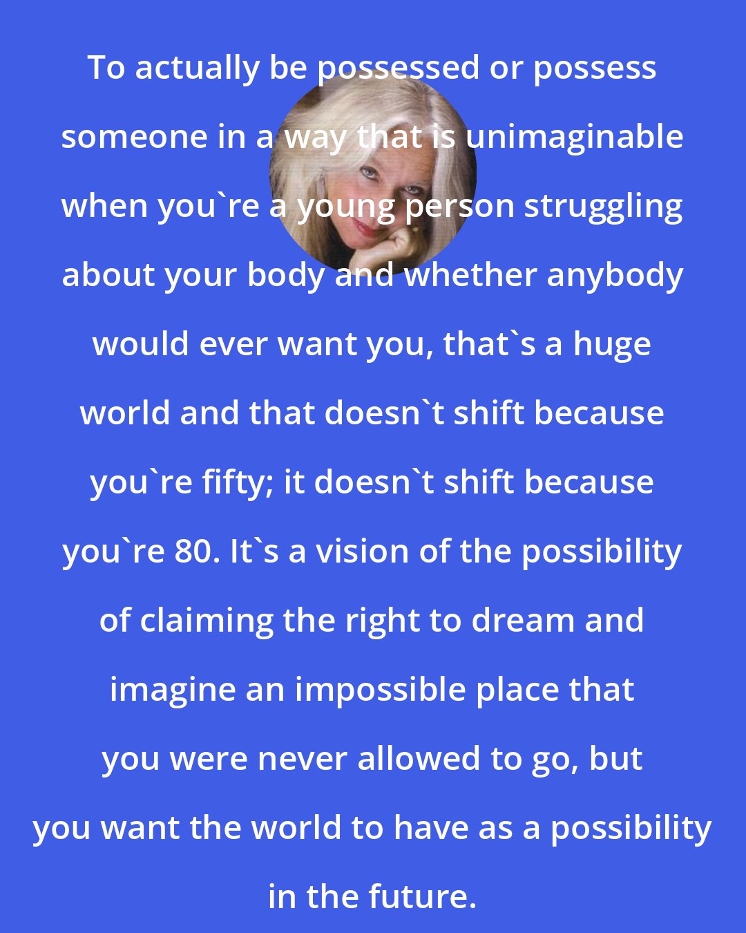 Amber Hollibaugh: To actually be possessed or possess someone in a way that is unimaginable when you're a young person struggling about your body and whether anybody would ever want you, that's a huge world and that doesn't shift because you're fifty; it doesn't shift because you're 80. It's a vision of the possibility of claiming the right to dream and imagine an impossible place that you were never allowed to go, but you want the world to have as a possibility in the future.