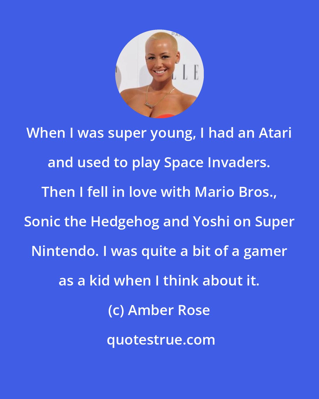 Amber Rose: When I was super young, I had an Atari and used to play Space Invaders. Then I fell in love with Mario Bros., Sonic the Hedgehog and Yoshi on Super Nintendo. I was quite a bit of a gamer as a kid when I think about it.