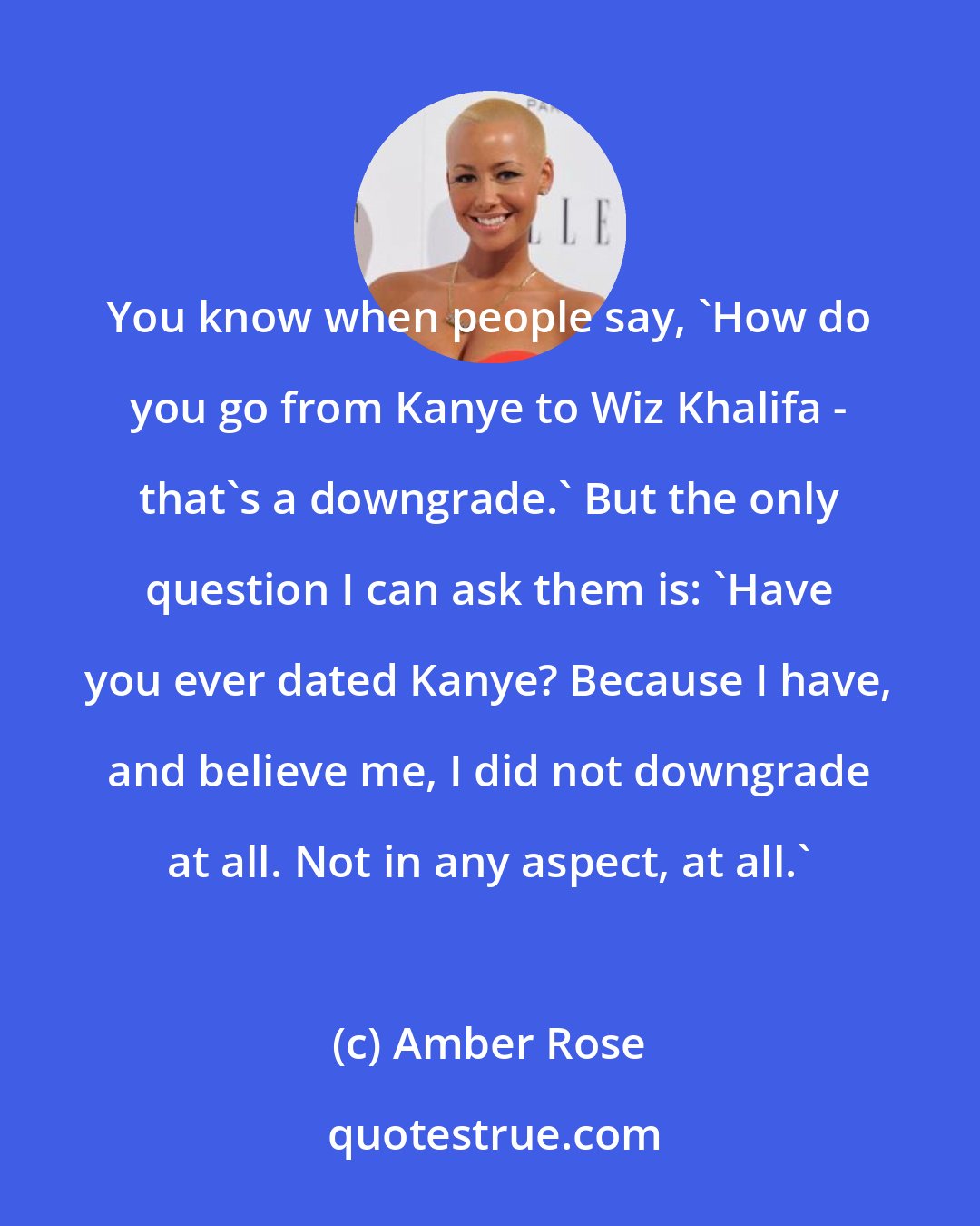 Amber Rose: You know when people say, 'How do you go from Kanye to Wiz Khalifa - that's a downgrade.' But the only question I can ask them is: 'Have you ever dated Kanye? Because I have, and believe me, I did not downgrade at all. Not in any aspect, at all.'