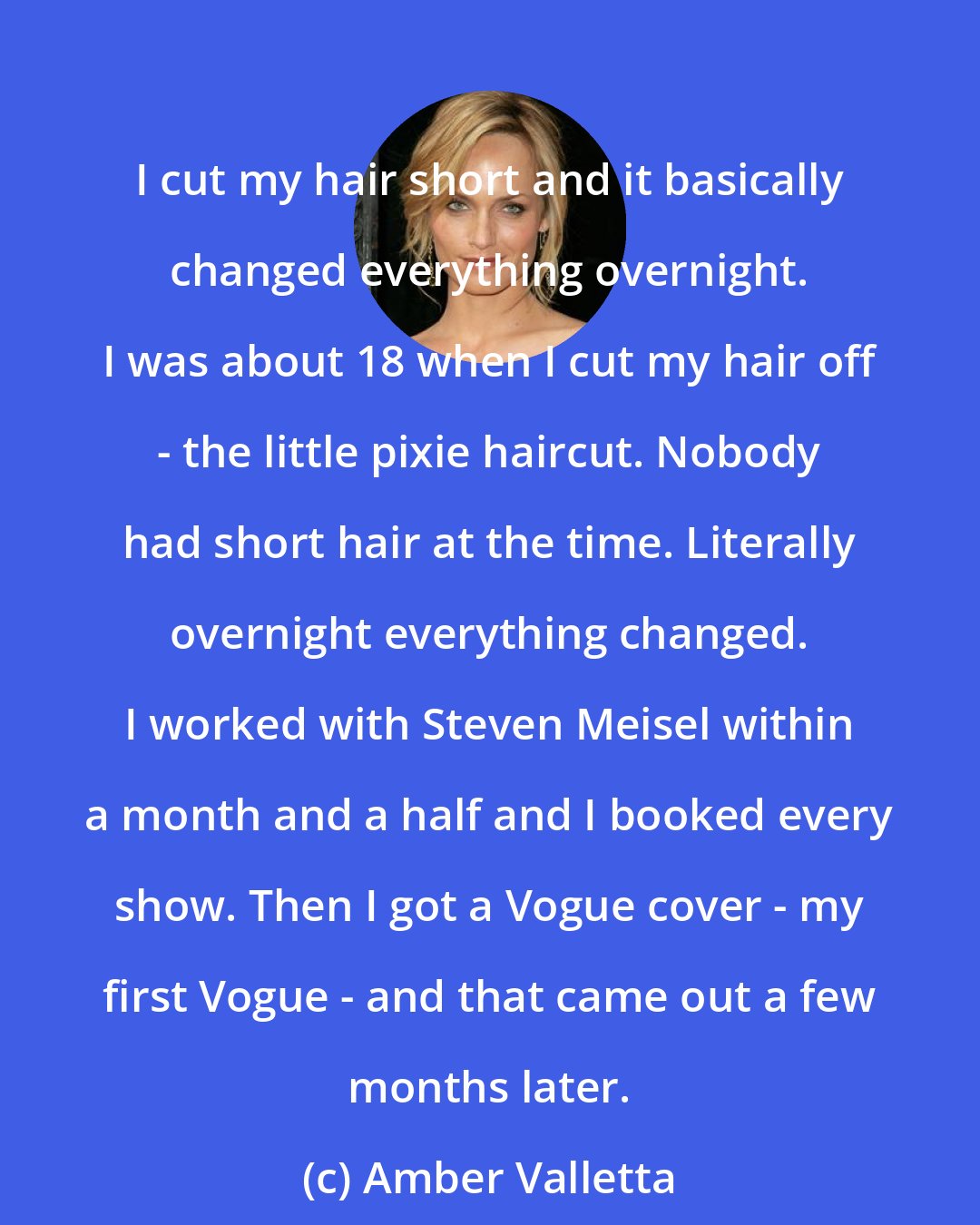 Amber Valletta: I cut my hair short and it basically changed everything overnight. I was about 18 when I cut my hair off - the little pixie haircut. Nobody had short hair at the time. Literally overnight everything changed. I worked with Steven Meisel within a month and a half and I booked every show. Then I got a Vogue cover - my first Vogue - and that came out a few months later.