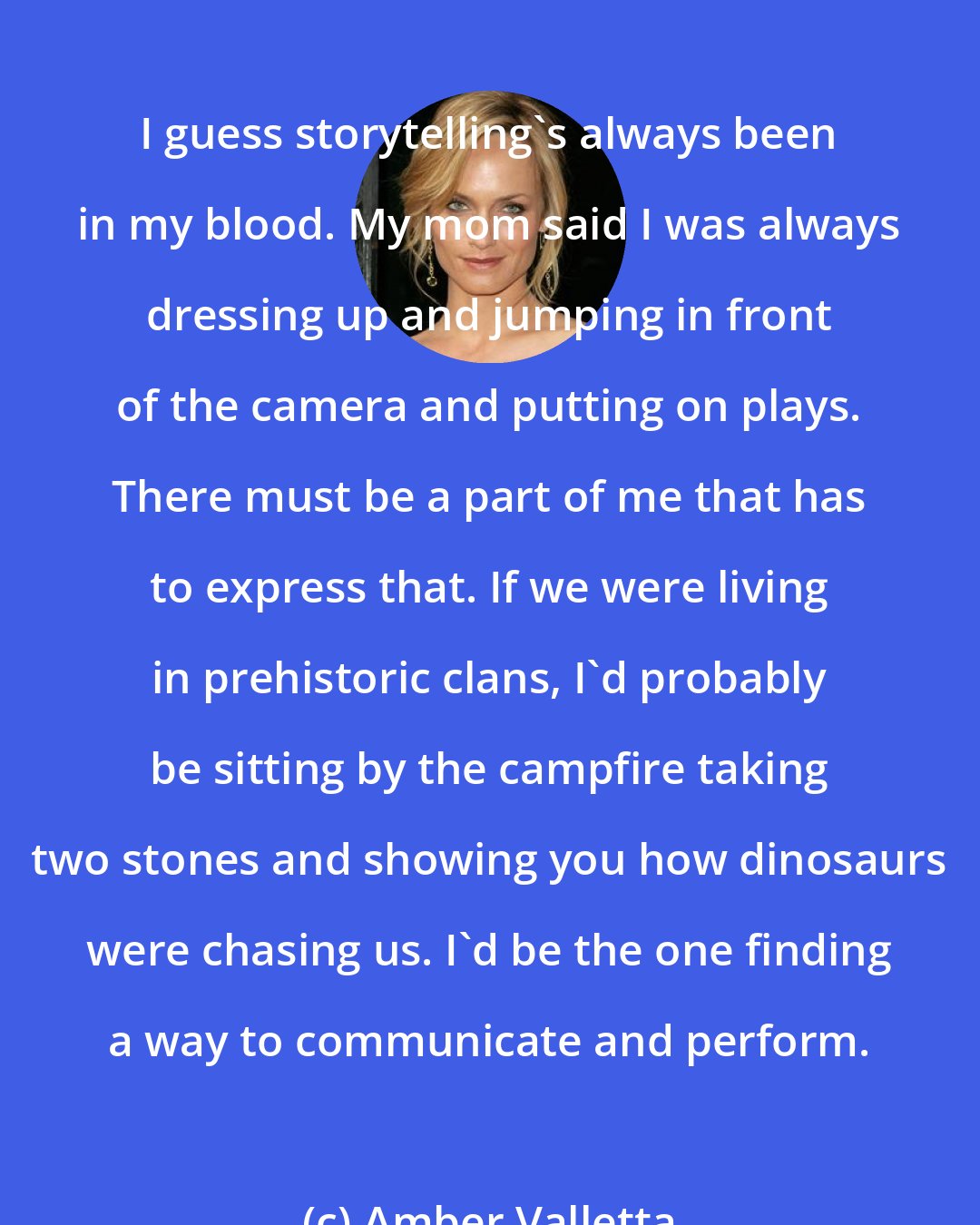 Amber Valletta: I guess storytelling's always been in my blood. My mom said I was always dressing up and jumping in front of the camera and putting on plays. There must be a part of me that has to express that. If we were living in prehistoric clans, I'd probably be sitting by the campfire taking two stones and showing you how dinosaurs were chasing us. I'd be the one finding a way to communicate and perform.