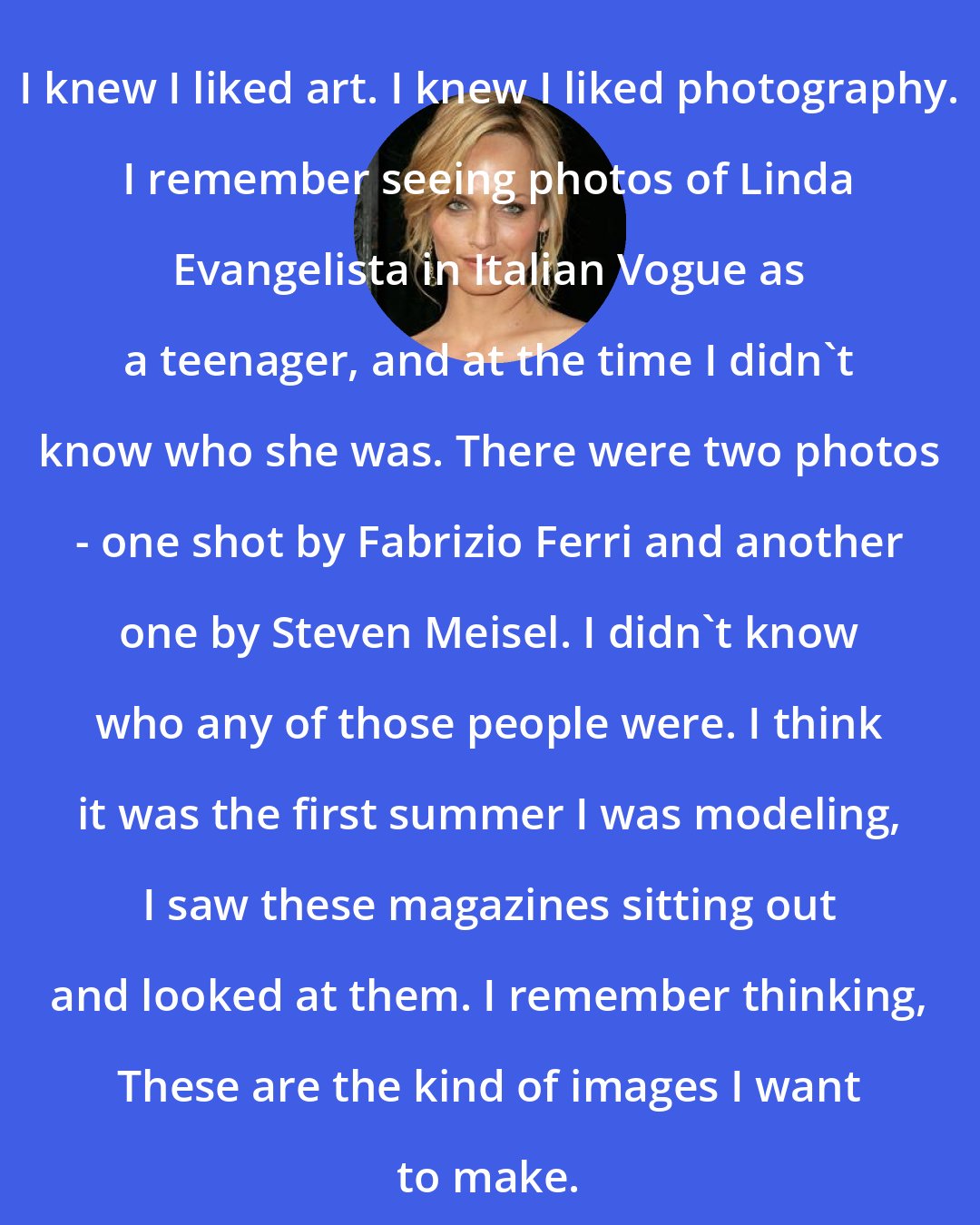 Amber Valletta: I knew I liked art. I knew I liked photography. I remember seeing photos of Linda Evangelista in Italian Vogue as a teenager, and at the time I didn't know who she was. There were two photos - one shot by Fabrizio Ferri and another one by Steven Meisel. I didn't know who any of those people were. I think it was the first summer I was modeling, I saw these magazines sitting out and looked at them. I remember thinking, These are the kind of images I want to make.