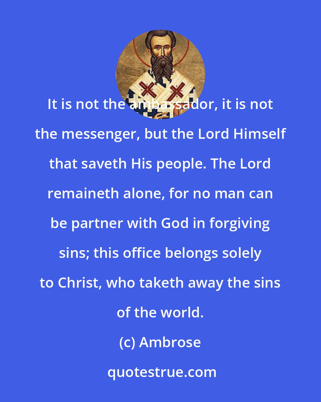 Ambrose: It is not the ambassador, it is not the messenger, but the Lord Himself that saveth His people. The Lord remaineth alone, for no man can be partner with God in forgiving sins; this office belongs solely to Christ, who taketh away the sins of the world.