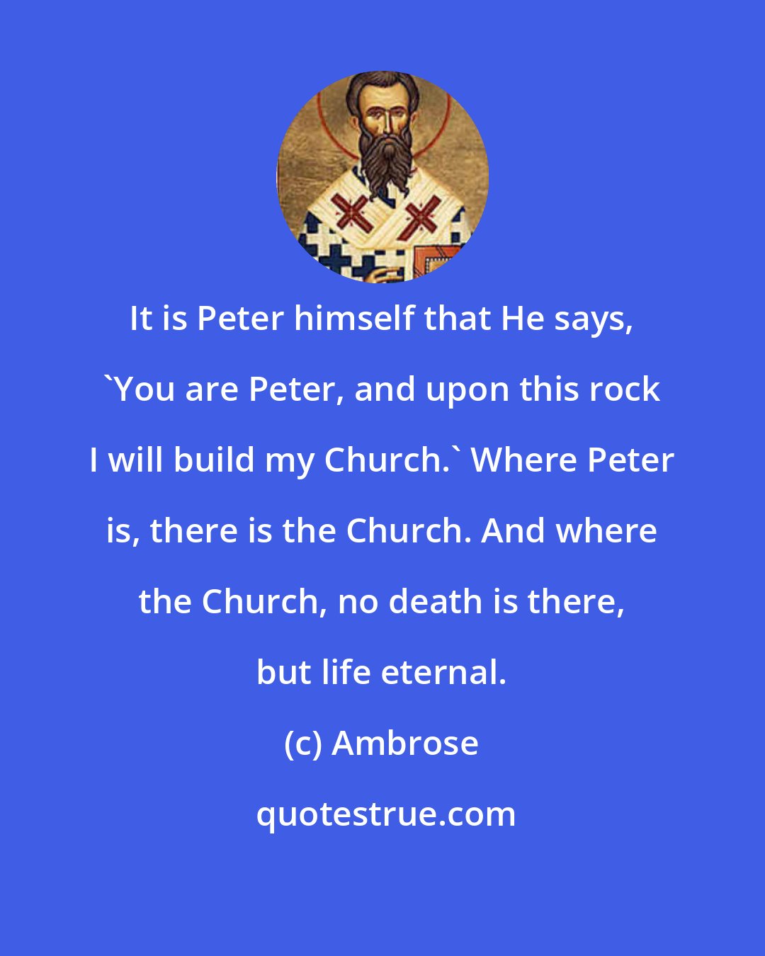 Ambrose: It is Peter himself that He says, 'You are Peter, and upon this rock I will build my Church.' Where Peter is, there is the Church. And where the Church, no death is there, but life eternal.