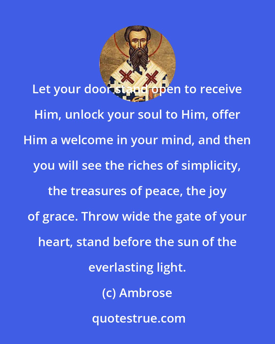 Ambrose: Let your door stand open to receive Him, unlock your soul to Him, offer Him a welcome in your mind, and then you will see the riches of simplicity, the treasures of peace, the joy of grace. Throw wide the gate of your heart, stand before the sun of the everlasting light.