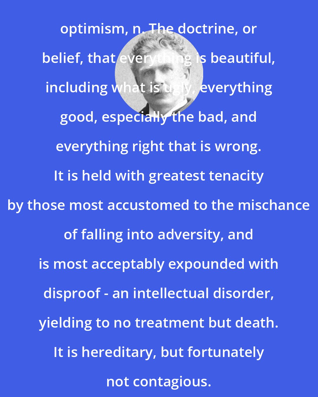 Ambrose Bierce: optimism, n. The doctrine, or belief, that everything is beautiful, including what is ugly, everything good, especially the bad, and everything right that is wrong. It is held with greatest tenacity by those most accustomed to the mischance of falling into adversity, and is most acceptably expounded with disproof - an intellectual disorder, yielding to no treatment but death. It is hereditary, but fortunately not contagious.