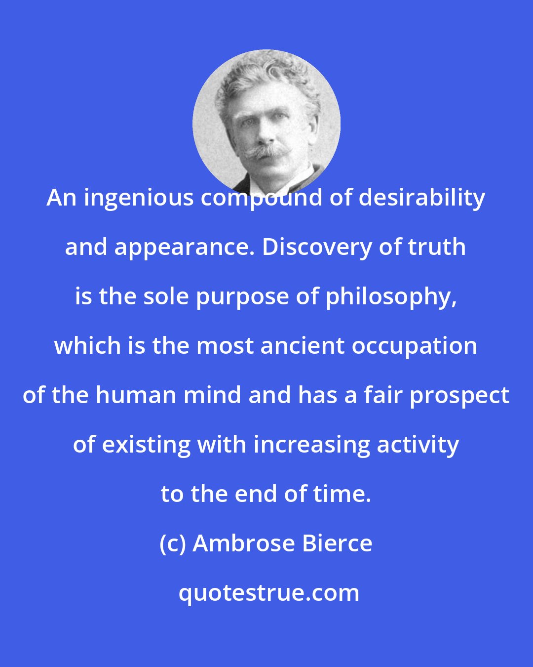 Ambrose Bierce: An ingenious compound of desirability and appearance. Discovery of truth is the sole purpose of philosophy, which is the most ancient occupation of the human mind and has a fair prospect of existing with increasing activity to the end of time.