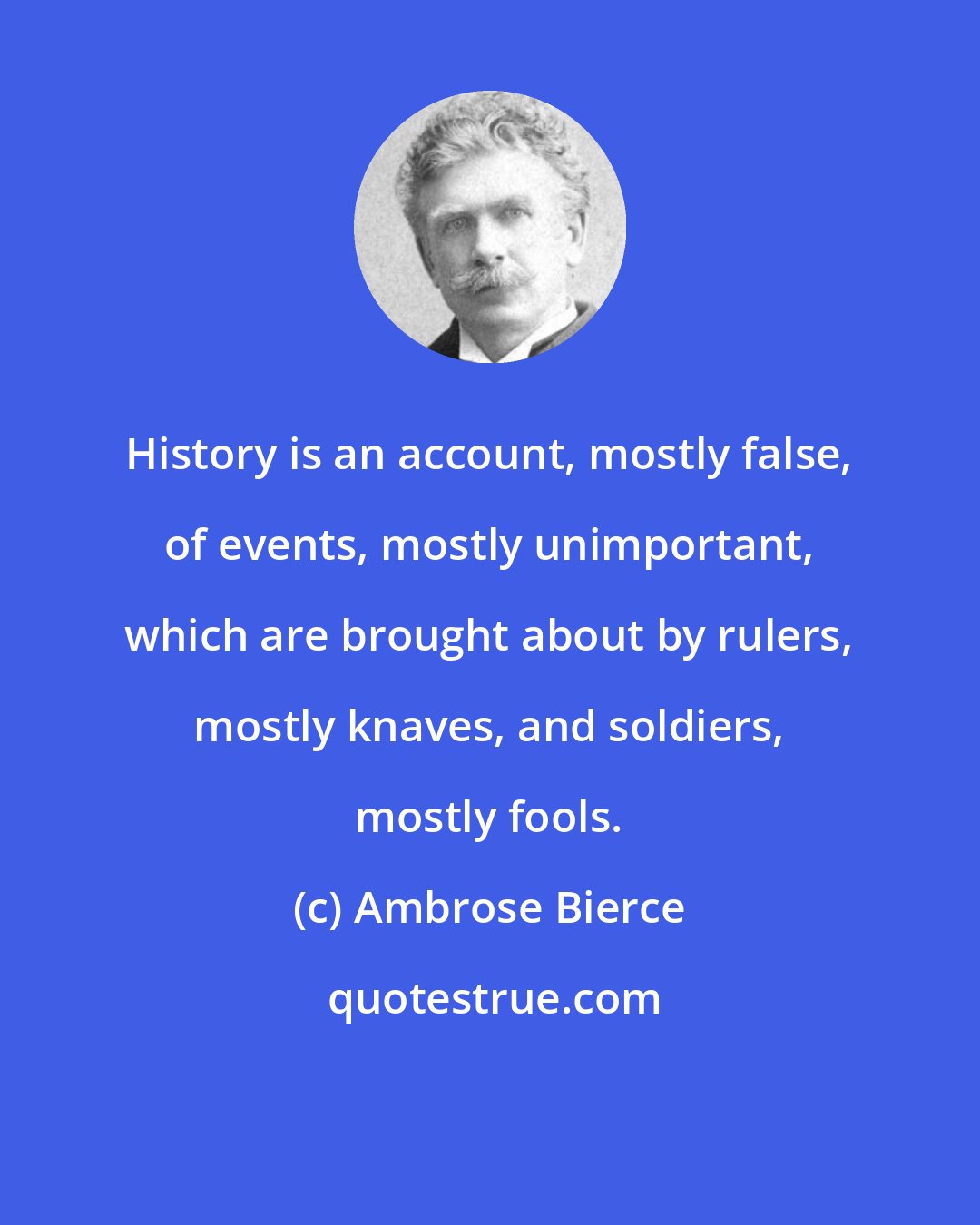 Ambrose Bierce: History is an account, mostly false, of events, mostly unimportant, which are brought about by rulers, mostly knaves, and soldiers, mostly fools.