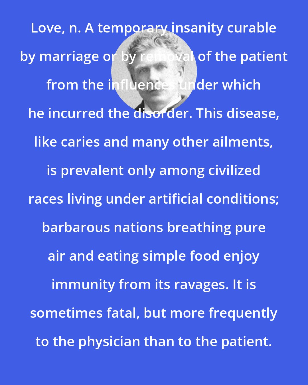 Ambrose Bierce: Love, n. A temporary insanity curable by marriage or by removal of the patient from the influences under which he incurred the disorder. This disease, like caries and many other ailments, is prevalent only among civilized races living under artificial conditions; barbarous nations breathing pure air and eating simple food enjoy immunity from its ravages. It is sometimes fatal, but more frequently to the physician than to the patient.