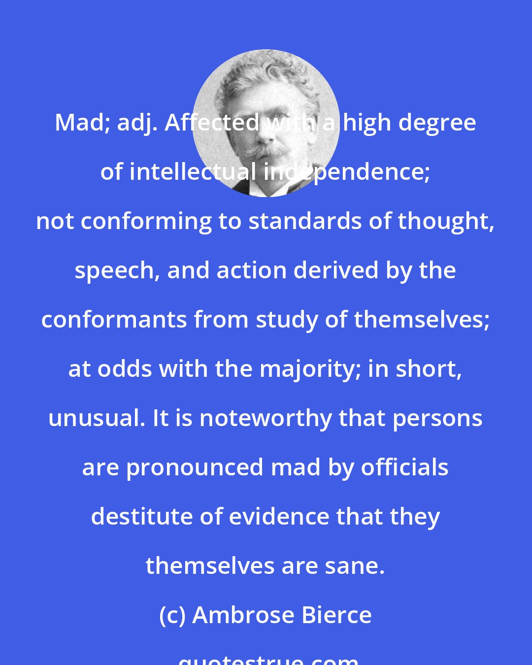 Ambrose Bierce: Mad; adj. Affected with a high degree of intellectual independence; not conforming to standards of thought, speech, and action derived by the conformants from study of themselves; at odds with the majority; in short, unusual. It is noteworthy that persons are pronounced mad by officials destitute of evidence that they themselves are sane.