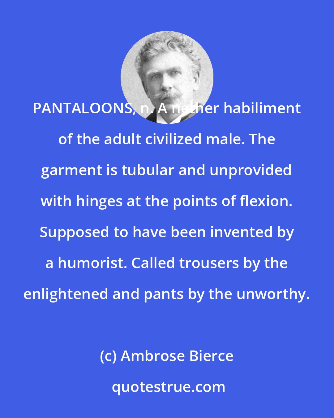 Ambrose Bierce: PANTALOONS, n. A nether habiliment of the adult civilized male. The garment is tubular and unprovided with hinges at the points of flexion. Supposed to have been invented by a humorist. Called trousers by the enlightened and pants by the unworthy.